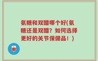 氨糖和双醋哪个好(氨糖还是双醋？如何选择更好的关节保健品！)
