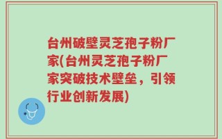 台州破壁灵芝孢子粉厂家(台州灵芝孢子粉厂家突破技术壁垒，引领行业创新发展)