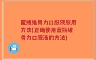 蓝瓶维骨力口服液服用方法(正确使用蓝瓶维骨力口服液的方法)