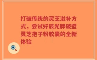 打破传统的灵芝滋补方式，尝试好辰光牌破壁灵芝孢子粉胶囊的全新体验