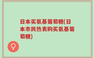 日本买氨基葡萄糖(日本市民热衷购买氨基葡萄糖)