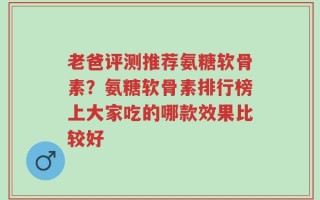 老爸评测推荐氨糖软骨素？氨糖软骨素排行榜上大家吃的哪款效果比较好