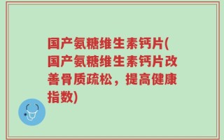 国产氨糖维生素钙片(国产氨糖维生素钙片改善骨质疏松，提高健康指数)
