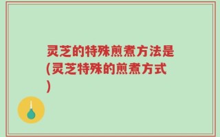 灵芝的特殊煎煮方法是(灵芝特殊的煎煮方式)