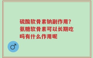 硫酸软骨素钠副作用？氨糖软骨素可以长期吃吗有什么作用呢
