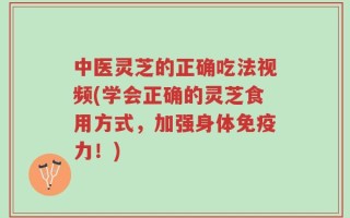 中医灵芝的正确吃法视频(学会正确的灵芝食用方式，加强身体免疫力！)