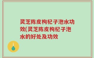 灵芝陈皮枸杞子泡水功效(灵芝陈皮枸杞子泡水的好处及功效