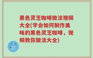 黑色灵芝咖啡做法视频大全(学会如何制作美味的黑色灵芝咖啡，视频教你做法大全)