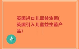 英国进口儿童益生菌(英国引入儿童益生菌产品)