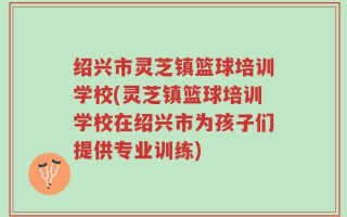 绍兴市灵芝镇篮球培训学校(灵芝镇篮球培训学校在绍兴市为孩子们提供专业训练)