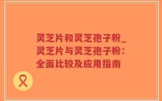 灵芝片和灵芝孢子粉_灵芝片与灵芝孢子粉：全面比较及应用指南