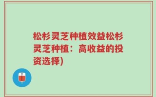 松杉灵芝种植效益松杉灵芝种植：高收益的投资选择)
