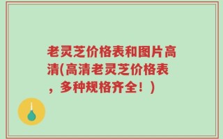 老灵芝价格表和图片高清(高清老灵芝价格表，多种规格齐全！)
