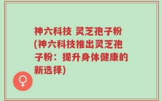 神六科技 灵芝孢子粉(神六科技推出灵芝孢子粉：提升身体健康的新选择)