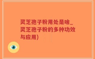 灵芝孢子粉用处是啥_灵芝孢子粉的多种功效与应用)