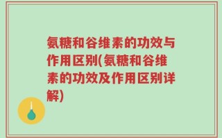 氨糖和谷维素的功效与作用区别(氨糖和谷维素的功效及作用区别详解)