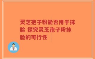 灵芝孢子粉能否用于抹脸 探究灵芝孢子粉抹脸的可行性