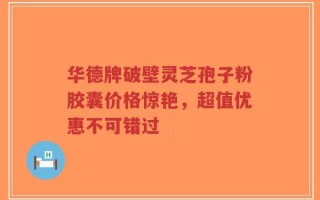 华德牌破壁灵芝孢子粉胶囊价格惊艳，超值优惠不可错过