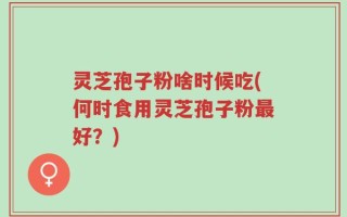 灵芝孢子粉啥时候吃(何时食用灵芝孢子粉最好？)
