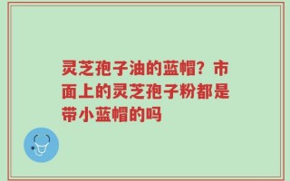 灵芝孢子油的蓝帽？市面上的灵芝孢子粉都是带小蓝帽的吗