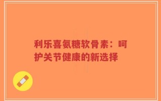 利乐喜氨糖软骨素：呵护关节健康的新选择
