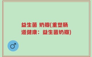 益生菌 奶瓣(重塑肠道健康：益生菌奶瓣)