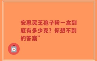 安惠灵芝孢子粉一盒到底有多少克？你想不到的答案”