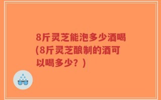 8斤灵芝能泡多少酒喝(8斤灵芝酿制的酒可以喝多少？)