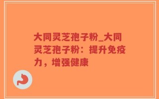 大同灵芝孢子粉_大同灵芝孢子粉：提升免疫力，增强健康