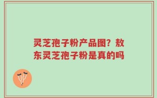 灵芝孢子粉产品图？敖东灵芝孢子粉是真的吗