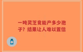 一吨灵芝竟能产多少孢子？结果让人难以置信