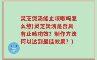 灵芝煲汤能止咳嗽吗怎么熬(灵芝煲汤是否具有止咳功效？制作方法何以达到最佳效果？)