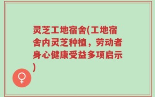 灵芝工地宿舍(工地宿舍内灵芝种植，劳动者身心健康受益多项启示)