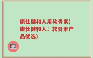 康仕健和人用软骨素(康仕健和人：软骨素产品优选)