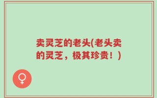 卖灵芝的老头(老头卖的灵芝，极其珍贵！)