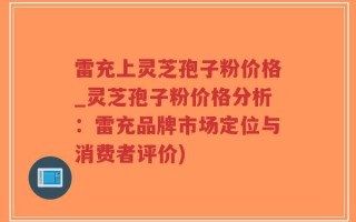 雷充上灵芝孢子粉价格_灵芝孢子粉价格分析：雷充品牌市场定位与消费者评价)