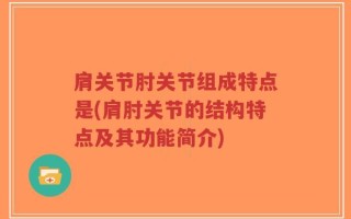 肩关节肘关节组成特点是(肩肘关节的结构特点及其功能简介)