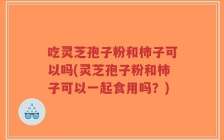 吃灵芝孢子粉和柿子可以吗(灵芝孢子粉和柿子可以一起食用吗？)