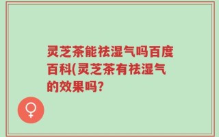 灵芝茶能祛湿气吗百度百科(灵芝茶有祛湿气的效果吗？