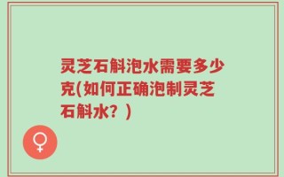 灵芝石斛泡水需要多少克(如何正确泡制灵芝石斛水？)