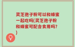 灵芝孢子粉可以和蜂蜜一起吃吗(灵芝孢子粉和蜂蜜可配合食用吗？)