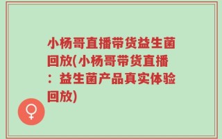小杨哥直播带货益生菌回放(小杨哥带货直播：益生菌产品真实体验回放)