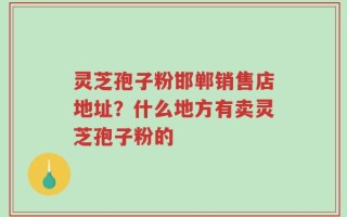 灵芝孢子粉邯郸销售店地址？什么地方有卖灵芝孢子粉的