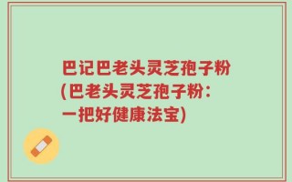 巴记巴老头灵芝孢子粉(巴老头灵芝孢子粉：一把好健康法宝)