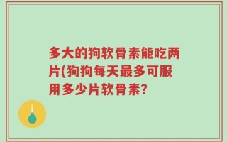 多大的狗软骨素能吃两片(狗狗每天最多可服用多少片软骨素？