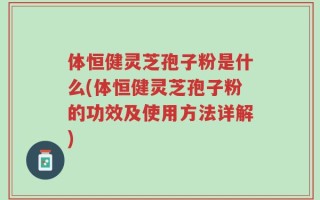 体恒健灵芝孢子粉是什么(体恒健灵芝孢子粉的功效及使用方法详解)