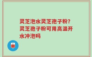 灵芝泡水灵芝孢子粉？灵芝孢子粉可用高温开水冲泡吗