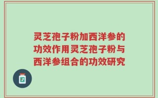 灵芝孢子粉加西洋参的功效作用灵芝孢子粉与西洋参组合的功效研究