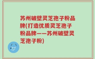 苏州破壁灵芝孢子粉品牌(打造优质灵芝孢子粉品牌——苏州破壁灵芝孢子粉)