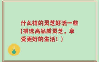 什么样的灵芝好活一些(挑选高品质灵芝，享受更好的生活！)